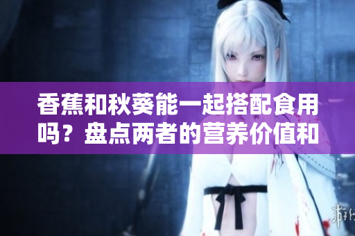 香蕉和秋葵能一起搭配食用吗？盘点两者的营养价值和潜在效果