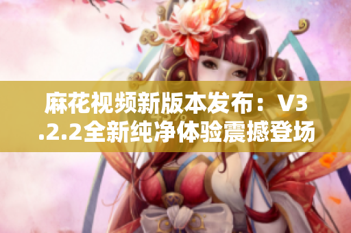 麻花视频新版本发布：V3.2.2全新纯净体验震撼登场！