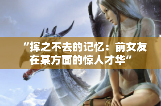 “挥之不去的记忆：前女友在某方面的惊人才华”