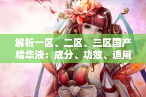 解析一区、二区、三区国产精华液：成分、功效、适用对象全面比较