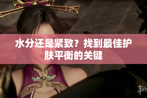 水分还是紧致？找到最佳护肤平衡的关键