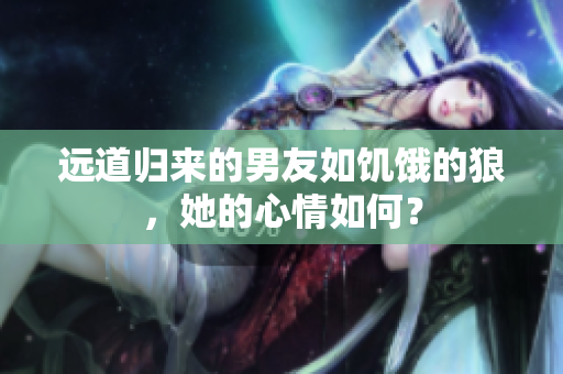 远道归来的男友如饥饿的狼，她的心情如何？