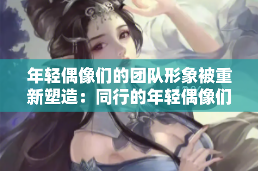 年轻偶像们的团队形象被重新塑造：同行的年轻偶像们被大胆表达。