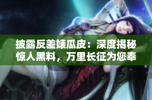 披露反差婊瓜皮：深度揭秘惊人黑料，万里长征为您奉上