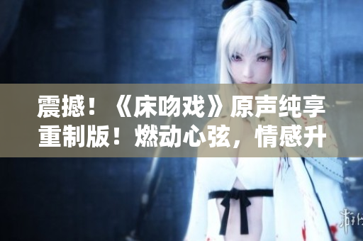 震撼！《床吻戏》原声纯享重制版！燃动心弦，情感升华，不容错过！