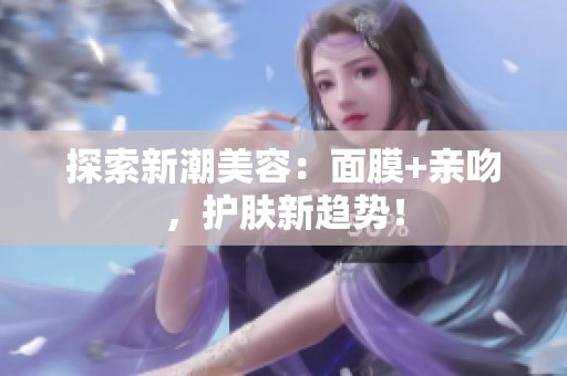 探索新潮美容：面膜+亲吻，护肤新趋势！