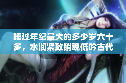 睡过年纪最大的多少岁六十多，水润紧致销魂低吟古代，水润紧致销魂低吟，说说都是怎么的干对象的，睡眠を取らなくてもいい，睡觉抓着小鸡一晚上会怎样50
