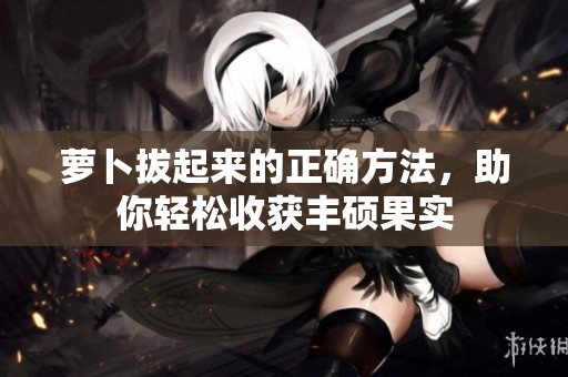 萝卜拔起来的正确方法，助你轻松收获丰硕果实