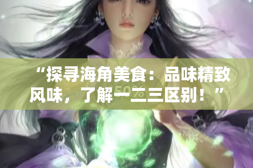 “探寻海角美食：品味精致风味，了解一二三区别！”