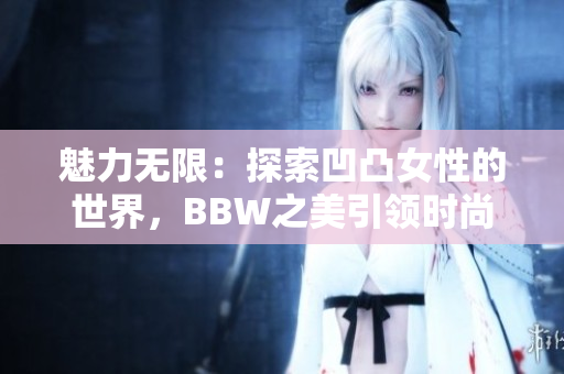 魅力无限：探索凹凸女性的世界，BBW之美引领时尚潮流