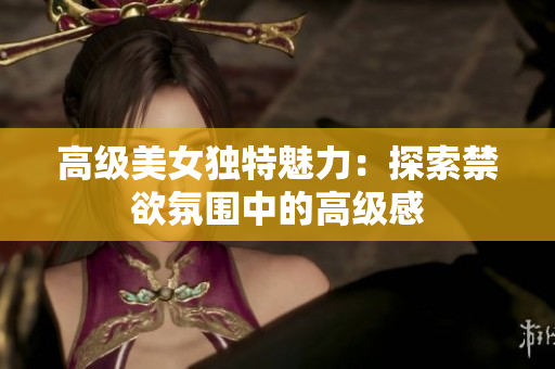 高级美女独特魅力：探索禁欲氛围中的高级感