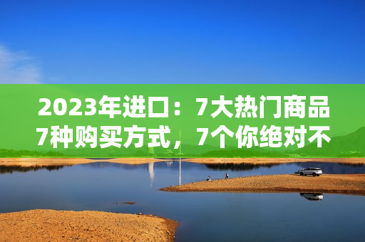 2023年进口：7大热门商品7种购买方式，7个你绝对不能错过的进口好货