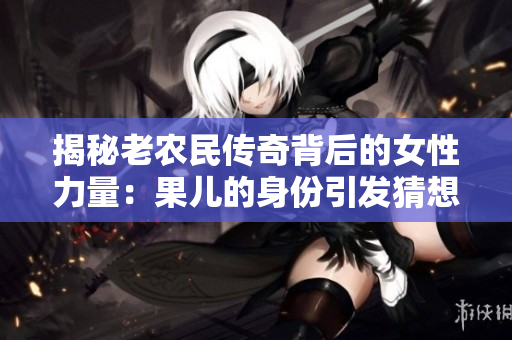 揭秘老农民传奇背后的女性力量：果儿的身份引发猜想