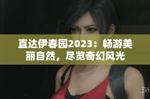 直达伊春园2023：畅游美丽自然，尽览奇幻风光