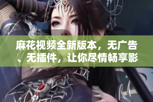 麻花视频全新版本，无广告、无插件，让你尽情畅享影音世界