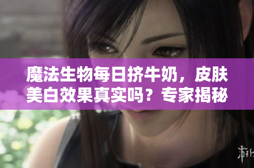 魔法生物每日挤牛奶，皮肤美白效果真实吗？专家揭秘变白秘密