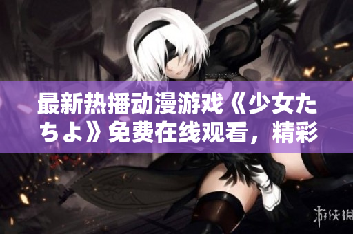 最新热播动漫游戏《少女たちよ》免费在线观看，精彩不容错过