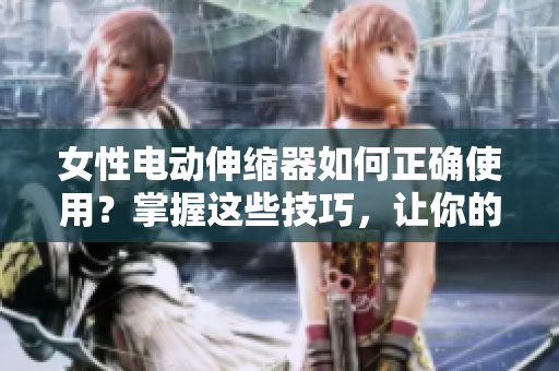 女性电动伸缩器如何正确使用？掌握这些技巧，让你的体验更加舒适
