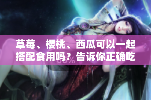 草莓、樱桃、西瓜可以一起搭配食用吗？告诉你正确吃法和注意事项!