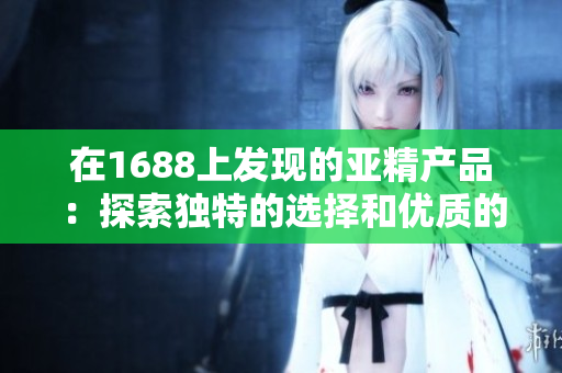 在1688上发现的亚精产品：探索独特的选择和优质的价格