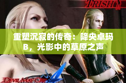 重塑沉寂的传奇：降央卓玛B，光影中的草原之声