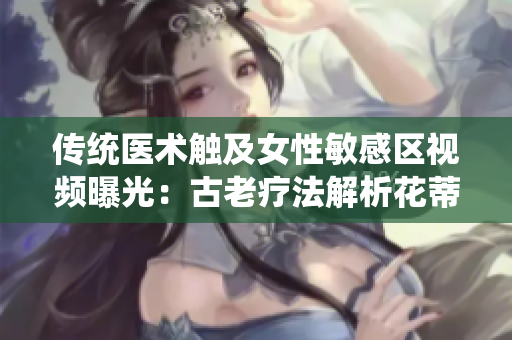 传统医术触及女性敏感区视频曝光：古老疗法解析花蒂与奶水之道