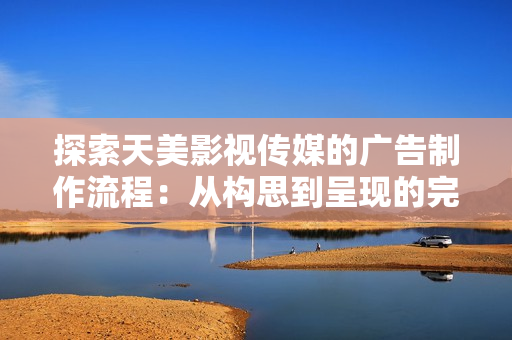 探索天美影视传媒的广告制作流程：从构思到呈现的完整过程