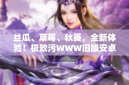 丝瓜、草莓、秋葵，全新体验！极致污WWW旧版安卓再度出击