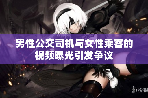男性公交司机与女性乘客的视频曝光引发争议