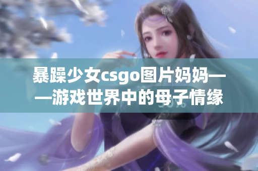 暴躁少女csgo图片妈妈——游戏世界中的母子情缘