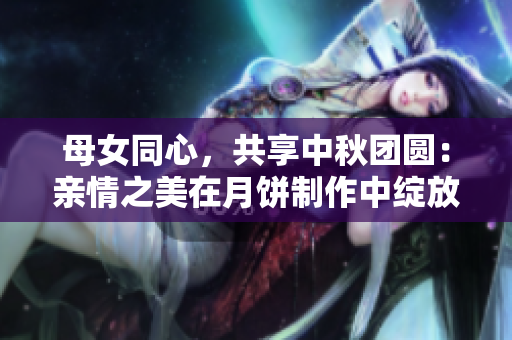 母女同心，共享中秋团圆：亲情之美在月饼制作中绽放