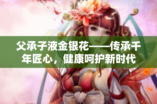 父承子液金银花——传承千年匠心，健康呵护新时代