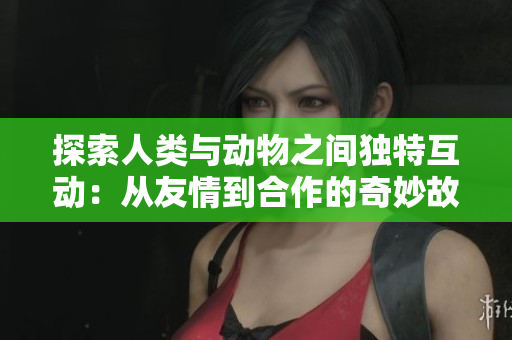 探索人类与动物之间独特互动：从友情到合作的奇妙故事