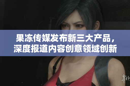 果冻传媒发布新三大产品，深度报道内容创意领域创新举措