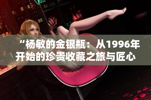 “杨敏的金银瓶：从1996年开始的珍贵收藏之旅与匠心雕琢”