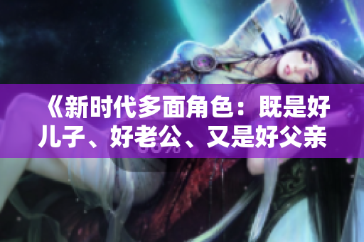 《新时代多面角色：既是好儿子、好老公、又是好父亲的三重身份探索》