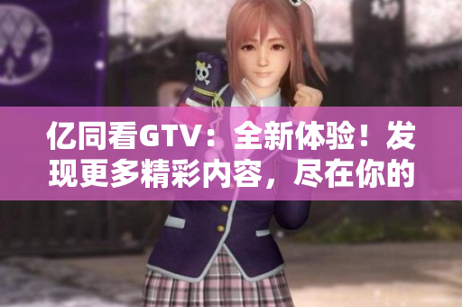 亿同看GTV：全新体验！发现更多精彩内容，尽在你的指尖