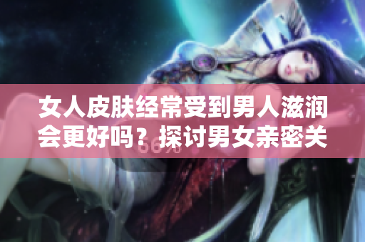 女人皮肤经常受到男人滋润会更好吗？探讨男女亲密关系对女性肌肤的影响