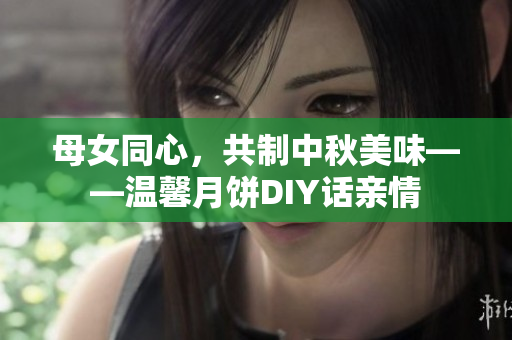 母女同心，共制中秋美味——温馨月饼DIY话亲情