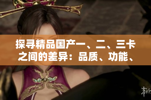 探寻精品国产一、二、三卡之间的差异：品质、功能、性能详解