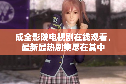 成全影院电视剧在线观看，最新最热剧集尽在其中