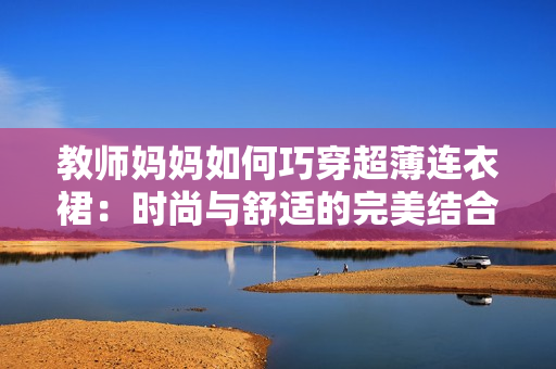 教师妈妈如何巧穿超薄连衣裙：时尚与舒适的完美结合秘籍