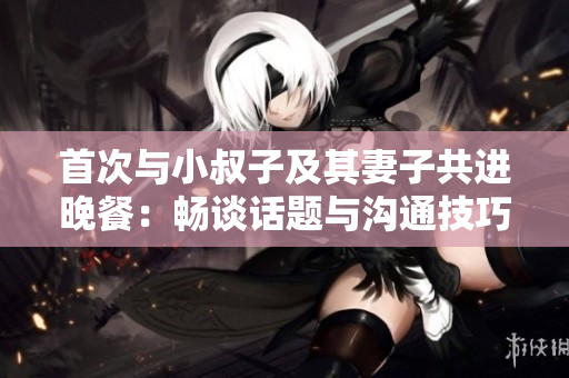 首次与小叔子及其妻子共进晚餐：畅谈话题与沟通技巧
