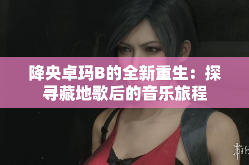 降央卓玛B的全新重生：探寻藏地歌后的音乐旅程
