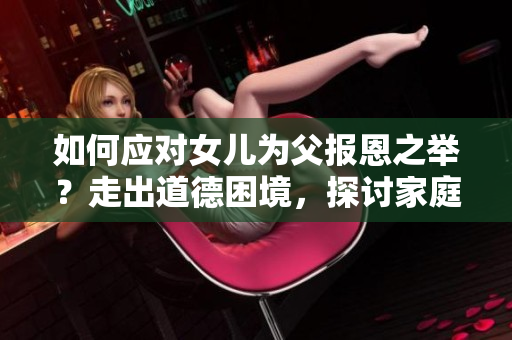 如何应对女儿为父报恩之举？走出道德困境，探讨家庭情感纽带