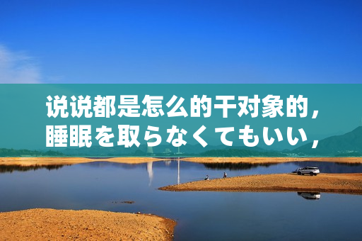 说说都是怎么的干对象的，睡眠を取らなくてもいい，睡觉抓着小鸡一晚上会怎样，睡过年纪最大的多少岁六十多，水润紧致销魂低吟古代，水润紧致销魂低吟761