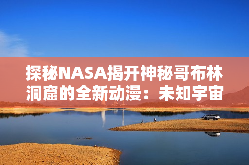 探秘NASA揭开神秘哥布林洞窟的全新动漫：未知宇宙的奇幻之旅