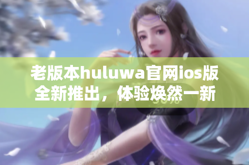 老版本huluwa官网ios版全新推出，体验焕然一新