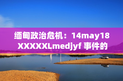 缅甸政治危机：14may18 XXXXXLmedjyf 事件的深层影响与未来走向