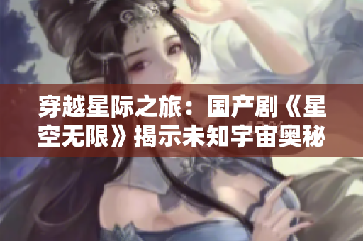 穿越星际之旅：国产剧《星空无限》揭示未知宇宙奥秘